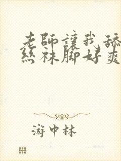 老师让我舔她的丝袜脚好爽