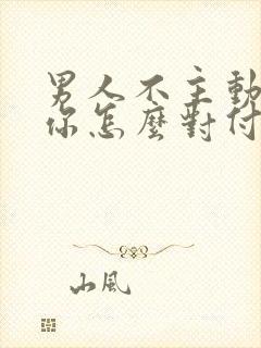 男人不主动联系你怎么对付