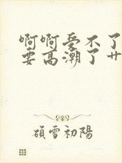 啊啊受不了了～要高潮了艹死我小说