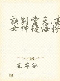 诀别当天,高冷女神后悔惨了全集在线观看