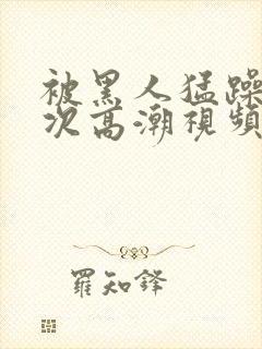 被黑人猛躁4o次高潮视频