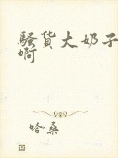 骚货大奶子啊啊啊