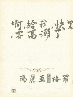 啊,给我,快点,要高潮了