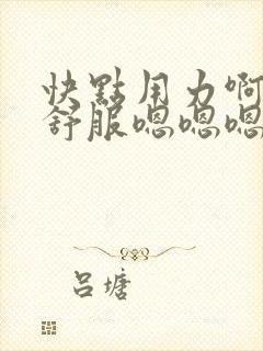 快点用力啊啊啊舒服嗯嗯嗯