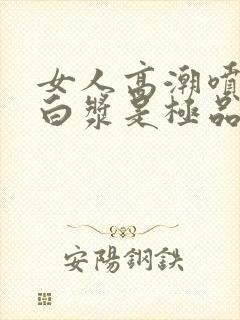 女人高潮喷水出白浆是极品吗