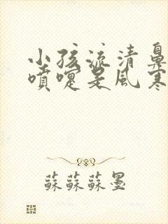 小孩流清鼻涕打喷嚏是风寒还是风热