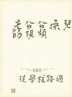 老公公操儿媳妇的视频