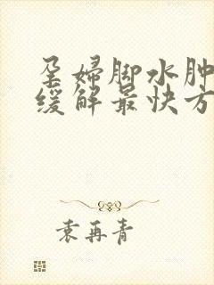 孕妇脚水肿怎么缓解最快方法