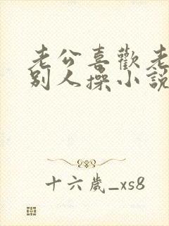 老公喜欢老婆被别人操小说