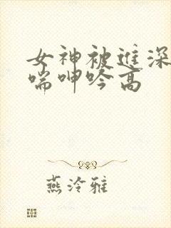 女神被进深处娇喘呻吟高
