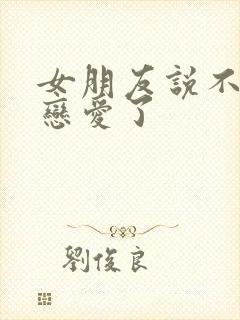 女朋友说不想谈恋爱了