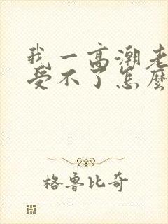 我一高潮老公就受不了怎么办