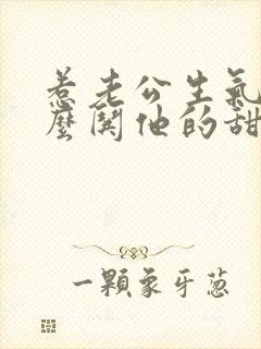 惹老公生气了怎么哄他的甜言蜜语