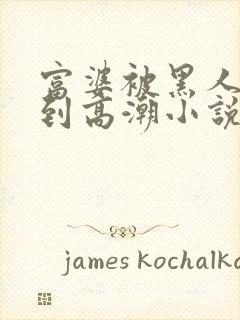 富婆被黑人啪啪到高潮小说