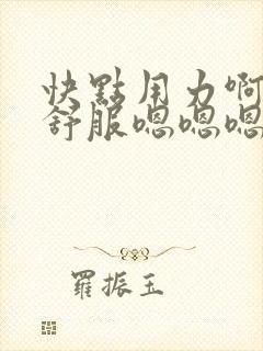 快点用力啊啊啊舒服嗯嗯嗯