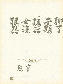 跟女孩子聊天突然没话题了怎么办