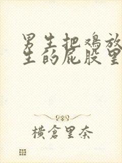 男生把鸡放进女生的屁股里的视频