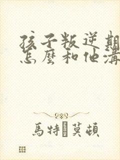 孩子叛逆期家长怎么和他沟通