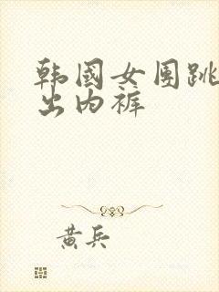 韩国女团跳舞露出内裤