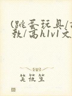 (跳蛋玩具/调教/高h1v1文