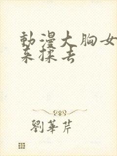 动漫大胸女被揉来揉去