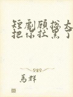 短剧顾总太太又把你拉黑了