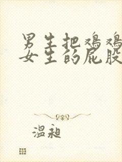 男生把鸡鸡放进女生的屁股里视频