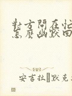 对方问在忙什么怎么幽默回复