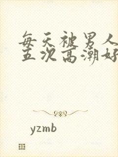 每天被男人操四五次高潮好累哦