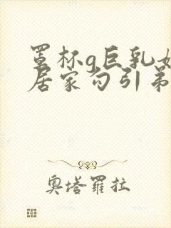 罩杯g巨乳嫂子居家勾引弟弟偷晴