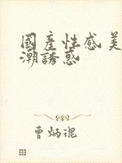 国产性感美女高潮诱惑