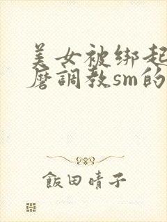 美女被绑起来折磨调教sm的视频