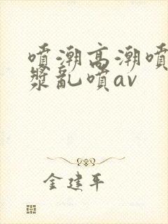 喷潮高潮喷水白浆乱喷av