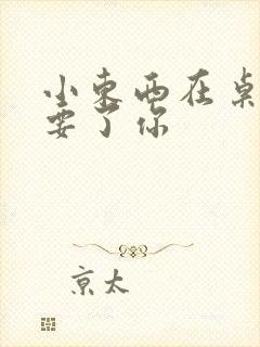 小东西在桌子上要了你