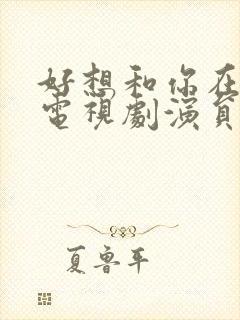 好想和你在一起电视剧演员表