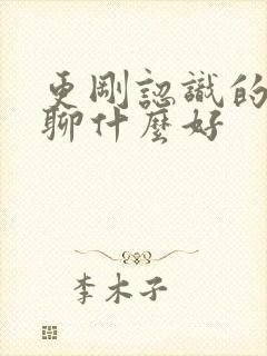 更刚认识的女孩聊什么好