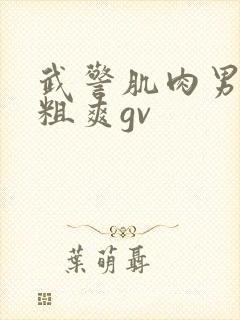 武警肌肉男巨大粗爽gv