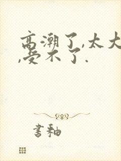 高潮了,太大了,受不了.