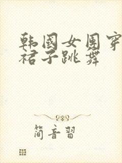 韩国女团穿超短裙子跳舞