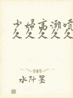 少妇高潮喷水久久久久久久久不卡