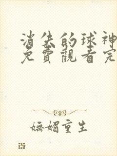 消失的球神短剧免费观看完整版