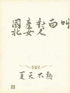 国产对白叫床东北女人