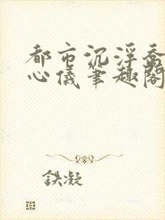 都市沉浮乔梁叶心仪笔趣阁