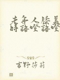 老年人膝盖走路时咯噔咯噔响