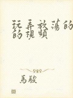 玩弄放荡的少妇的视频