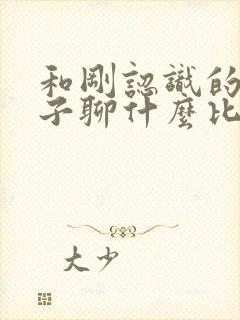 和刚认识的女孩子聊什么比较好