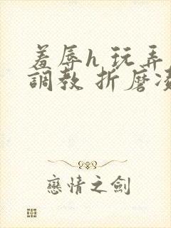 羞辱h 玩弄 调教 折磨凌虐