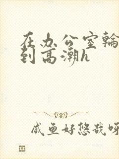 在办公室轮流澡到高潮h