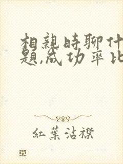 相亲时聊什么话题,成功率比较高