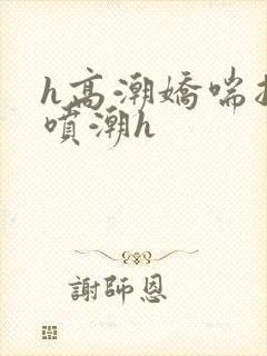 h高潮娇喘抽搐喷潮h